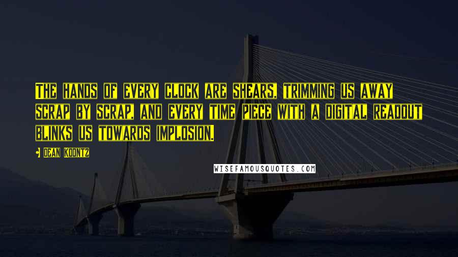 Dean Koontz Quotes: The hands of every clock are shears, trimming us away scrap by scrap, and every time piece with a digital readout blinks us towards implosion.