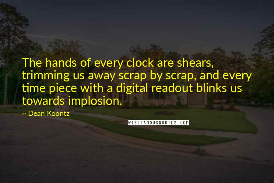 Dean Koontz Quotes: The hands of every clock are shears, trimming us away scrap by scrap, and every time piece with a digital readout blinks us towards implosion.