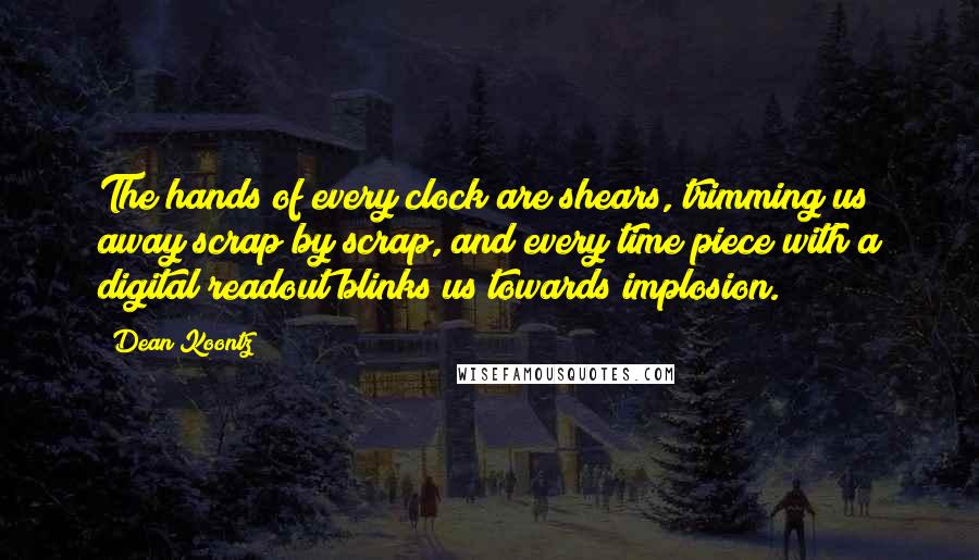 Dean Koontz Quotes: The hands of every clock are shears, trimming us away scrap by scrap, and every time piece with a digital readout blinks us towards implosion.