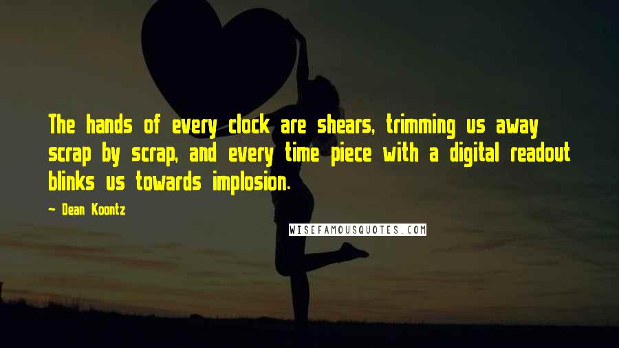 Dean Koontz Quotes: The hands of every clock are shears, trimming us away scrap by scrap, and every time piece with a digital readout blinks us towards implosion.