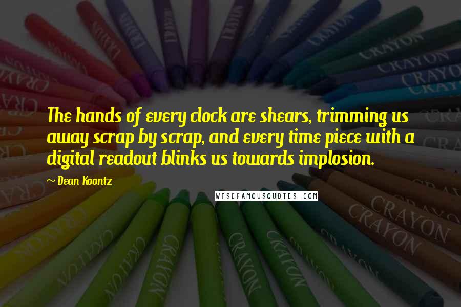 Dean Koontz Quotes: The hands of every clock are shears, trimming us away scrap by scrap, and every time piece with a digital readout blinks us towards implosion.