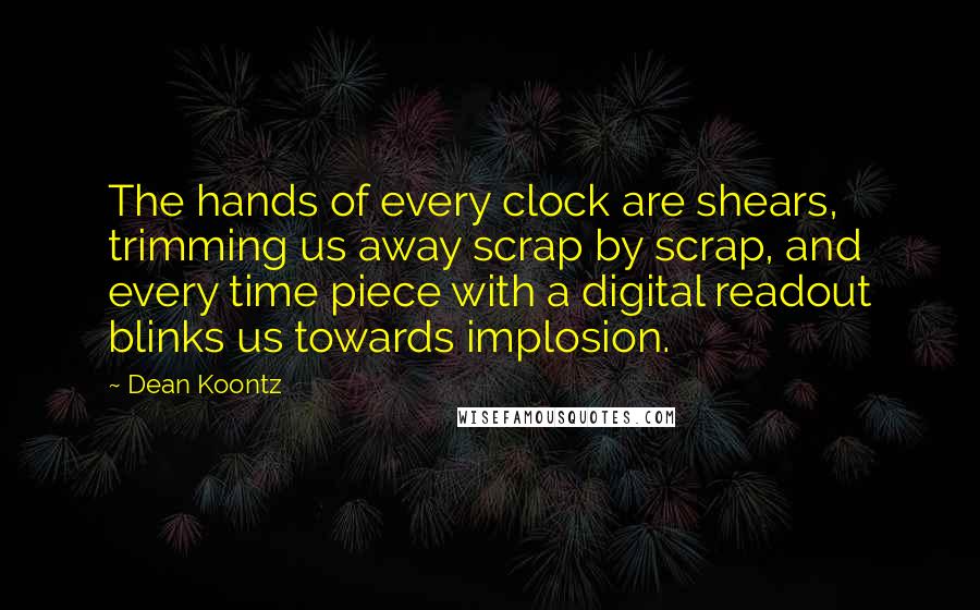 Dean Koontz Quotes: The hands of every clock are shears, trimming us away scrap by scrap, and every time piece with a digital readout blinks us towards implosion.