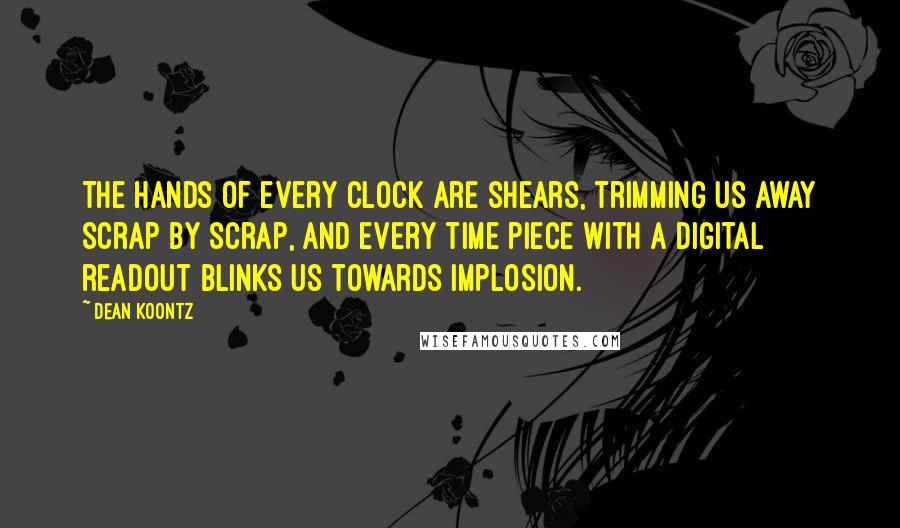 Dean Koontz Quotes: The hands of every clock are shears, trimming us away scrap by scrap, and every time piece with a digital readout blinks us towards implosion.