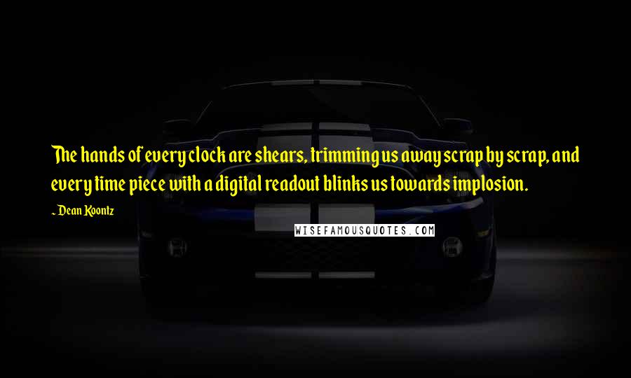 Dean Koontz Quotes: The hands of every clock are shears, trimming us away scrap by scrap, and every time piece with a digital readout blinks us towards implosion.