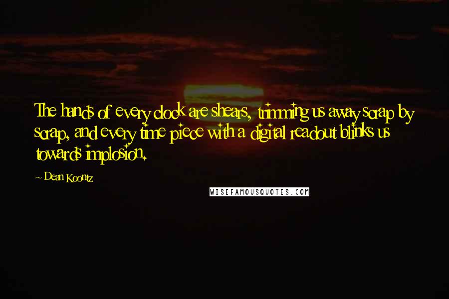 Dean Koontz Quotes: The hands of every clock are shears, trimming us away scrap by scrap, and every time piece with a digital readout blinks us towards implosion.