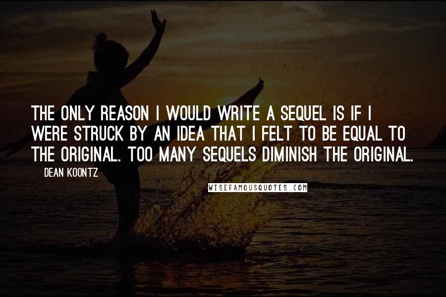 Dean Koontz Quotes: The only reason I would write a sequel is if I were struck by an idea that I felt to be equal to the original. Too many sequels diminish the original.