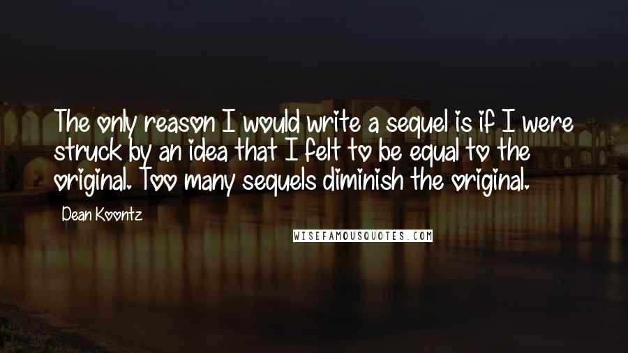 Dean Koontz Quotes: The only reason I would write a sequel is if I were struck by an idea that I felt to be equal to the original. Too many sequels diminish the original.