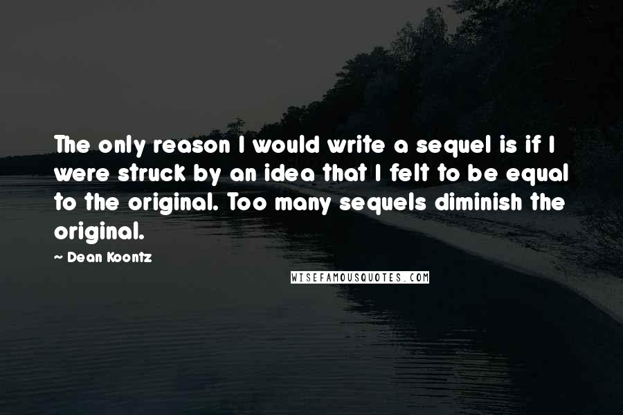 Dean Koontz Quotes: The only reason I would write a sequel is if I were struck by an idea that I felt to be equal to the original. Too many sequels diminish the original.