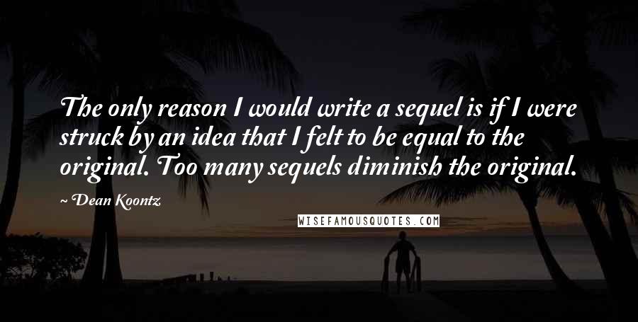 Dean Koontz Quotes: The only reason I would write a sequel is if I were struck by an idea that I felt to be equal to the original. Too many sequels diminish the original.