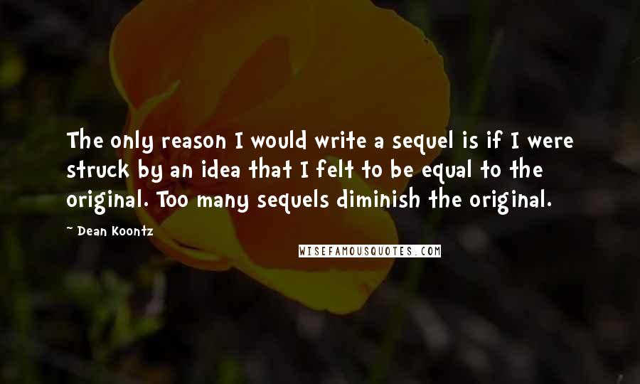 Dean Koontz Quotes: The only reason I would write a sequel is if I were struck by an idea that I felt to be equal to the original. Too many sequels diminish the original.