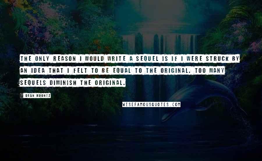 Dean Koontz Quotes: The only reason I would write a sequel is if I were struck by an idea that I felt to be equal to the original. Too many sequels diminish the original.