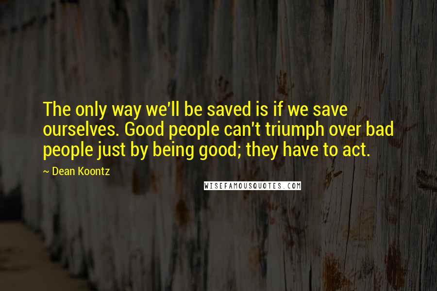 Dean Koontz Quotes: The only way we'll be saved is if we save ourselves. Good people can't triumph over bad people just by being good; they have to act.