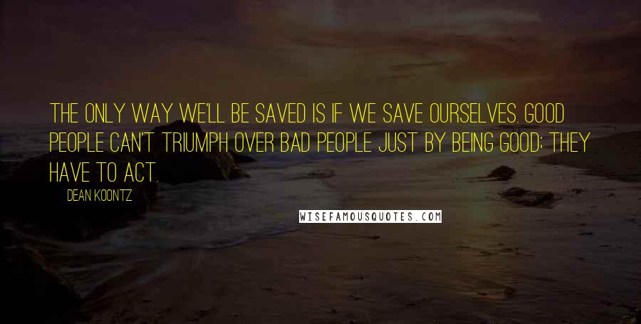 Dean Koontz Quotes: The only way we'll be saved is if we save ourselves. Good people can't triumph over bad people just by being good; they have to act.