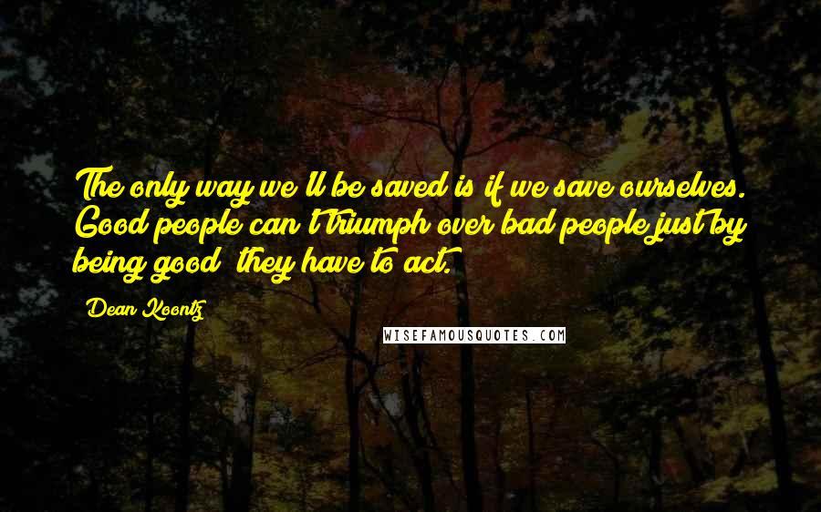 Dean Koontz Quotes: The only way we'll be saved is if we save ourselves. Good people can't triumph over bad people just by being good; they have to act.
