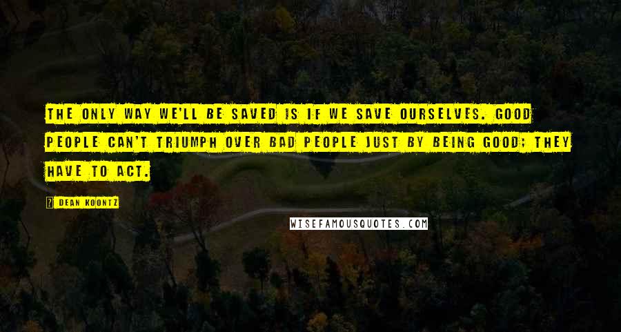 Dean Koontz Quotes: The only way we'll be saved is if we save ourselves. Good people can't triumph over bad people just by being good; they have to act.