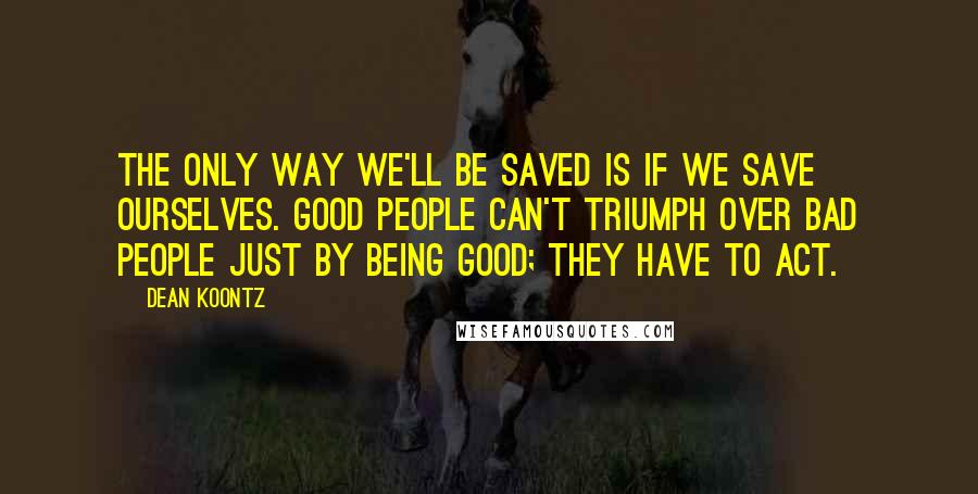 Dean Koontz Quotes: The only way we'll be saved is if we save ourselves. Good people can't triumph over bad people just by being good; they have to act.