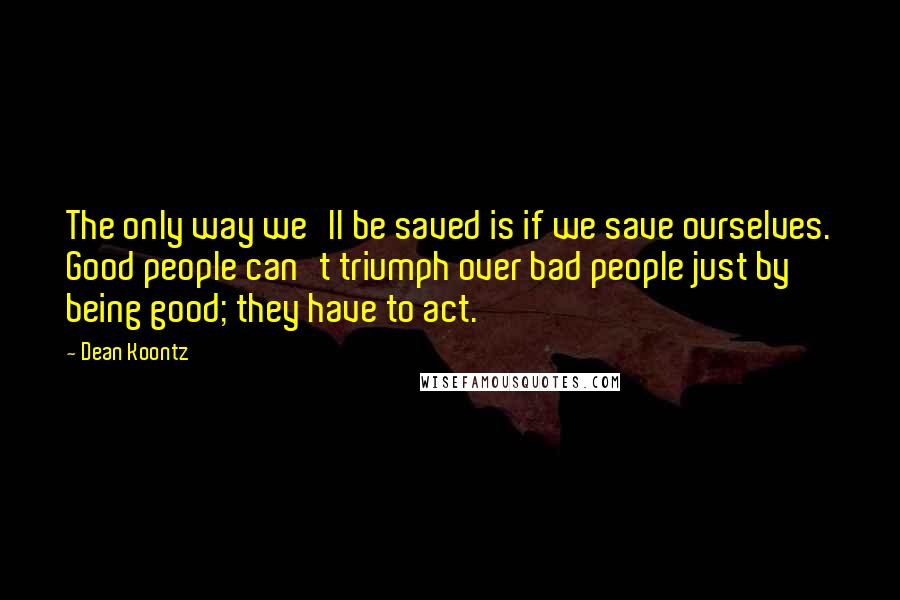 Dean Koontz Quotes: The only way we'll be saved is if we save ourselves. Good people can't triumph over bad people just by being good; they have to act.