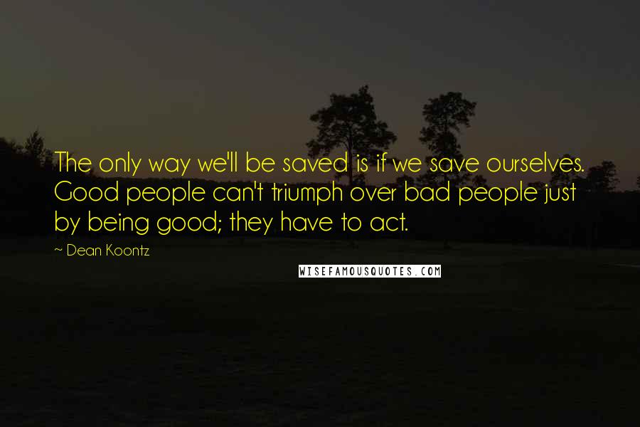 Dean Koontz Quotes: The only way we'll be saved is if we save ourselves. Good people can't triumph over bad people just by being good; they have to act.