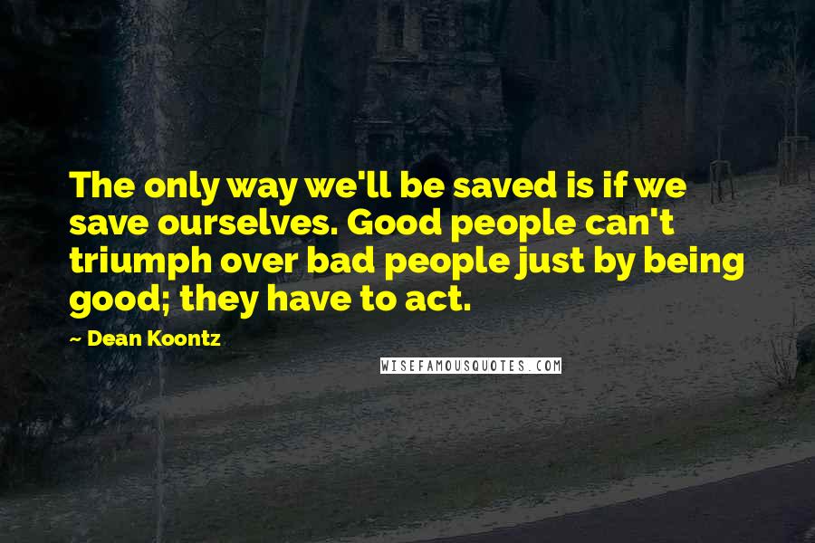 Dean Koontz Quotes: The only way we'll be saved is if we save ourselves. Good people can't triumph over bad people just by being good; they have to act.