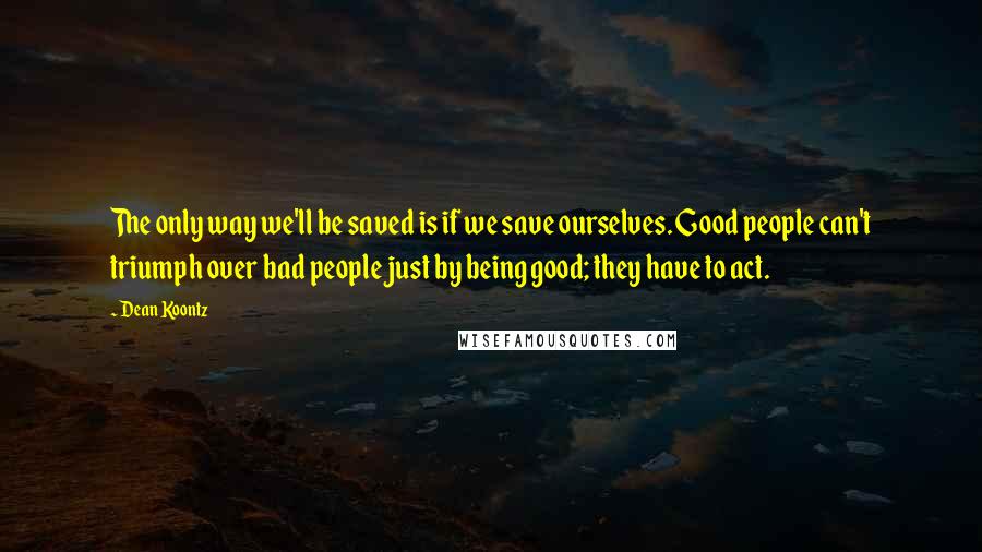 Dean Koontz Quotes: The only way we'll be saved is if we save ourselves. Good people can't triumph over bad people just by being good; they have to act.