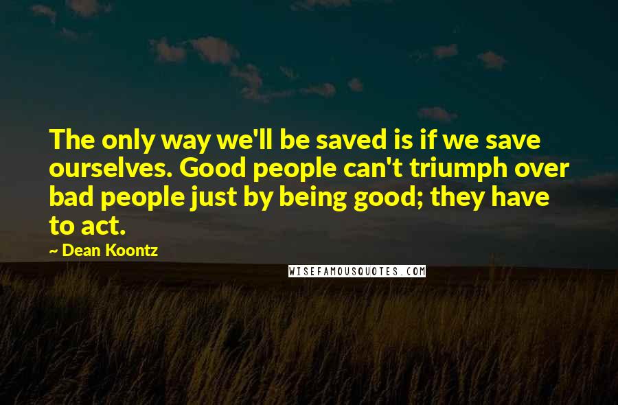 Dean Koontz Quotes: The only way we'll be saved is if we save ourselves. Good people can't triumph over bad people just by being good; they have to act.