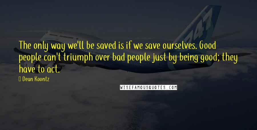 Dean Koontz Quotes: The only way we'll be saved is if we save ourselves. Good people can't triumph over bad people just by being good; they have to act.