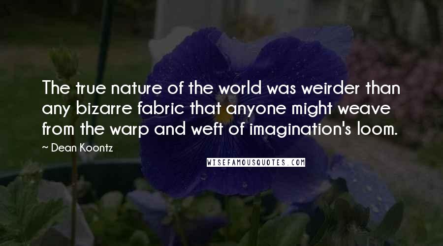 Dean Koontz Quotes: The true nature of the world was weirder than any bizarre fabric that anyone might weave from the warp and weft of imagination's loom.