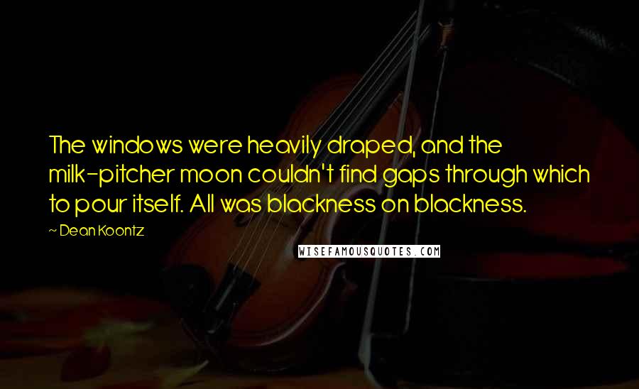 Dean Koontz Quotes: The windows were heavily draped, and the milk-pitcher moon couldn't find gaps through which to pour itself. All was blackness on blackness.