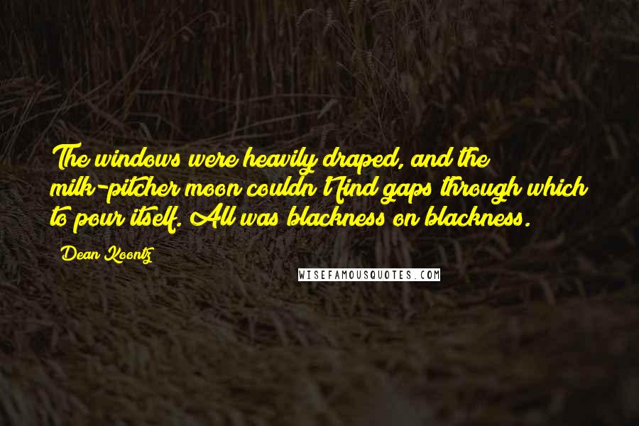 Dean Koontz Quotes: The windows were heavily draped, and the milk-pitcher moon couldn't find gaps through which to pour itself. All was blackness on blackness.