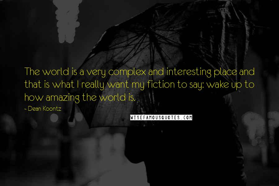 Dean Koontz Quotes: The world is a very complex and interesting place and that is what I really want my fiction to say: wake up to how amazing the world is.