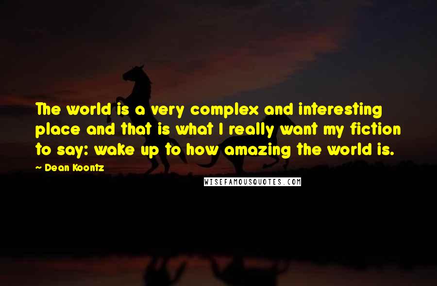 Dean Koontz Quotes: The world is a very complex and interesting place and that is what I really want my fiction to say: wake up to how amazing the world is.
