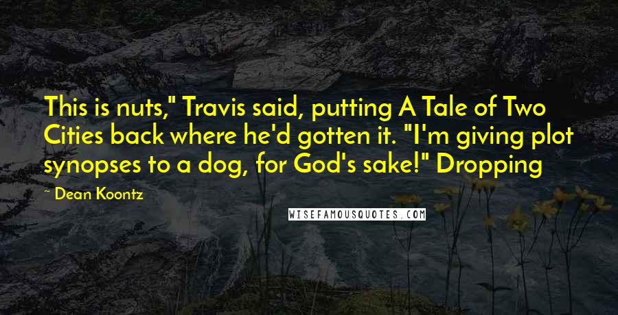 Dean Koontz Quotes: This is nuts," Travis said, putting A Tale of Two Cities back where he'd gotten it. "I'm giving plot synopses to a dog, for God's sake!" Dropping