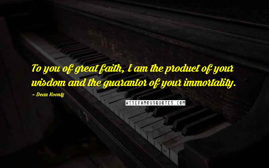 Dean Koontz Quotes: To you of great faith, I am the product of your wisdom and the guarantor of your immortality.