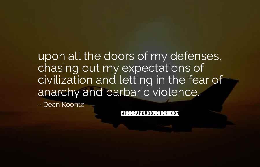 Dean Koontz Quotes: upon all the doors of my defenses, chasing out my expectations of civilization and letting in the fear of anarchy and barbaric violence.