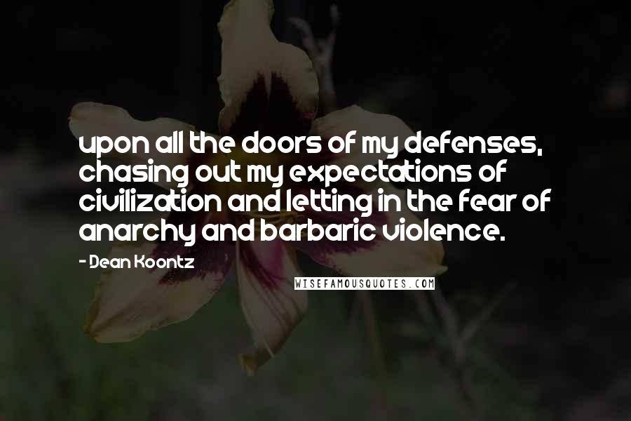 Dean Koontz Quotes: upon all the doors of my defenses, chasing out my expectations of civilization and letting in the fear of anarchy and barbaric violence.