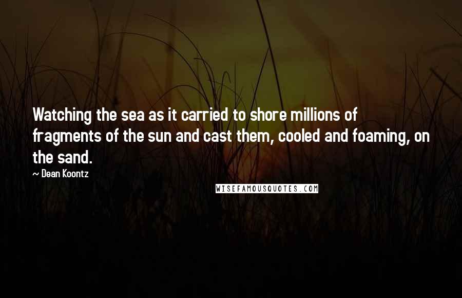 Dean Koontz Quotes: Watching the sea as it carried to shore millions of fragments of the sun and cast them, cooled and foaming, on the sand.