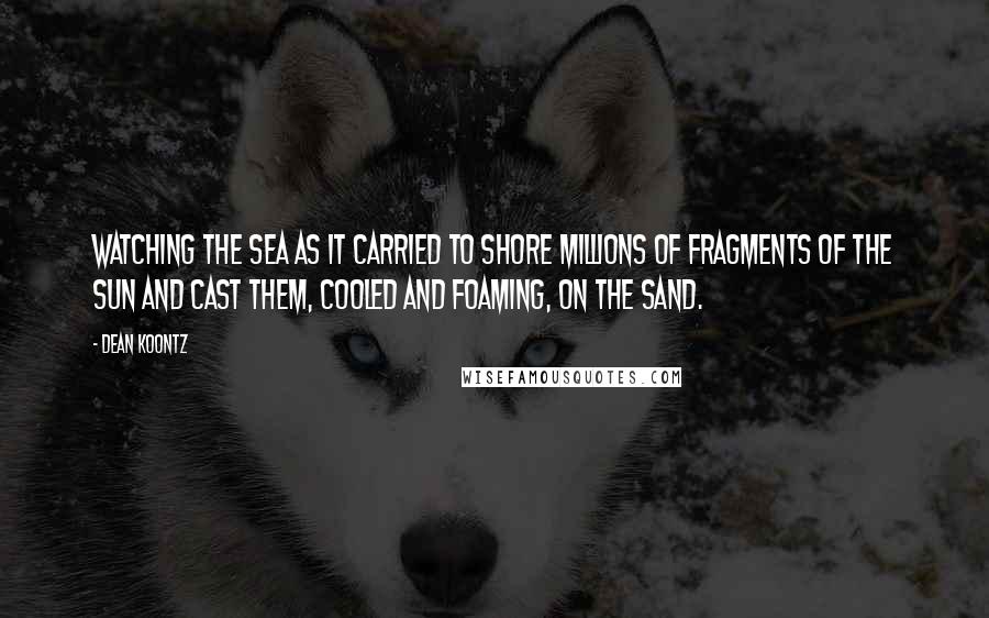 Dean Koontz Quotes: Watching the sea as it carried to shore millions of fragments of the sun and cast them, cooled and foaming, on the sand.