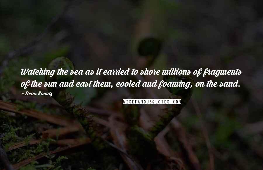 Dean Koontz Quotes: Watching the sea as it carried to shore millions of fragments of the sun and cast them, cooled and foaming, on the sand.