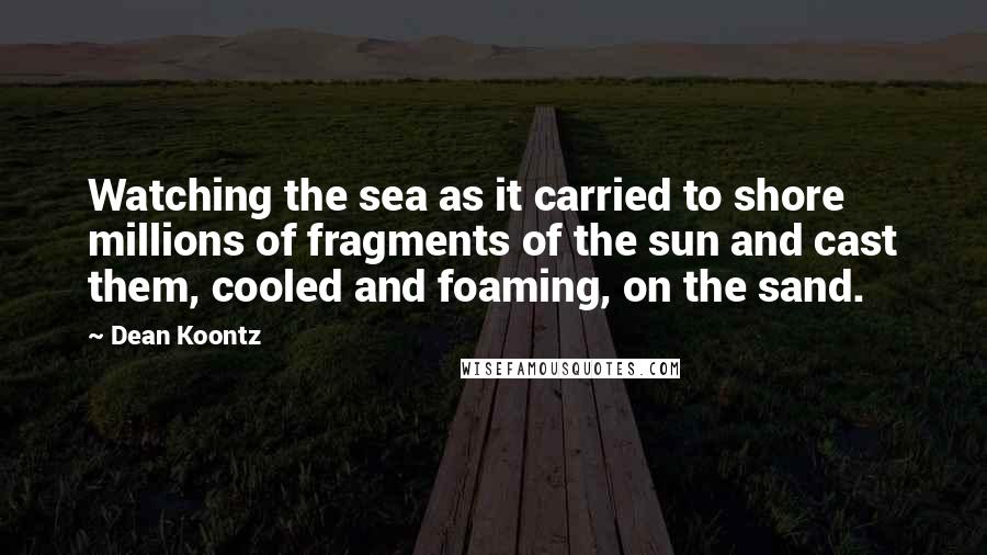 Dean Koontz Quotes: Watching the sea as it carried to shore millions of fragments of the sun and cast them, cooled and foaming, on the sand.