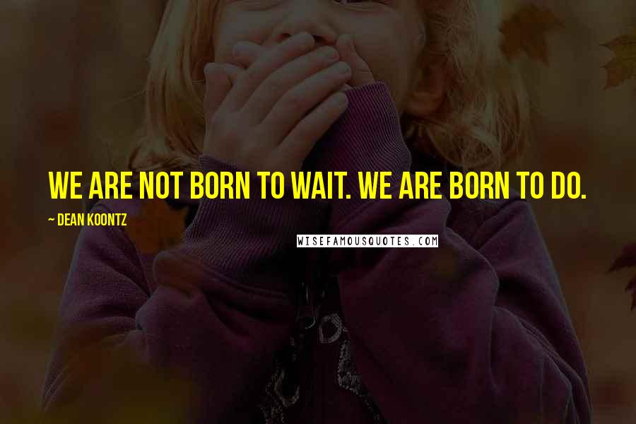 Dean Koontz Quotes: We are not born to wait. We are born to do.