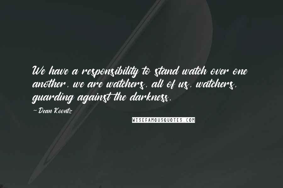 Dean Koontz Quotes: We have a responsibility to stand watch over one another, we are watchers, all of us, watchers, guarding against the darkness.