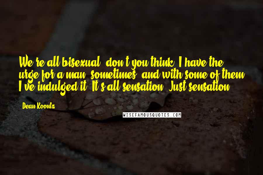 Dean Koontz Quotes: We're all bisexual, don't you think? I have the urge for a man, sometimes, and with some of them I've indulged it. It's all sensation. Just sensation.