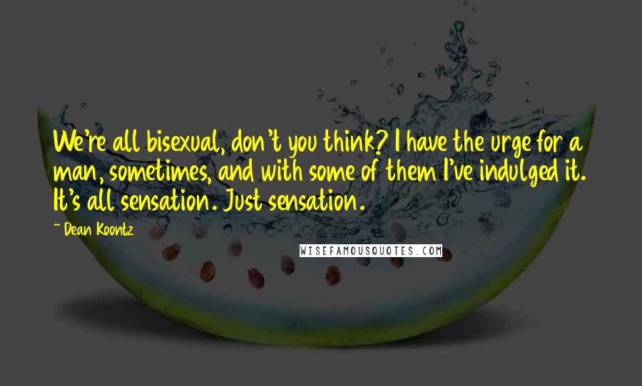 Dean Koontz Quotes: We're all bisexual, don't you think? I have the urge for a man, sometimes, and with some of them I've indulged it. It's all sensation. Just sensation.
