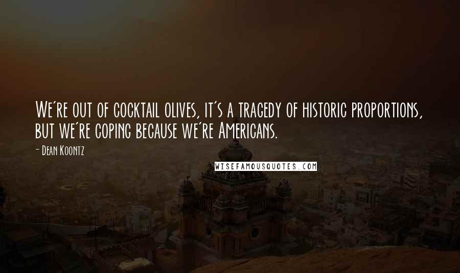 Dean Koontz Quotes: We're out of cocktail olives, it's a tragedy of historic proportions, but we're coping because we're Americans.