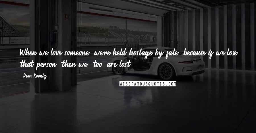 Dean Koontz Quotes: When we love someone, we're held hostage by fate, because if we lose that person, then we, too, are lost.