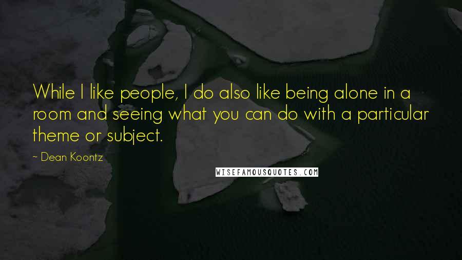 Dean Koontz Quotes: While I like people, I do also like being alone in a room and seeing what you can do with a particular theme or subject.