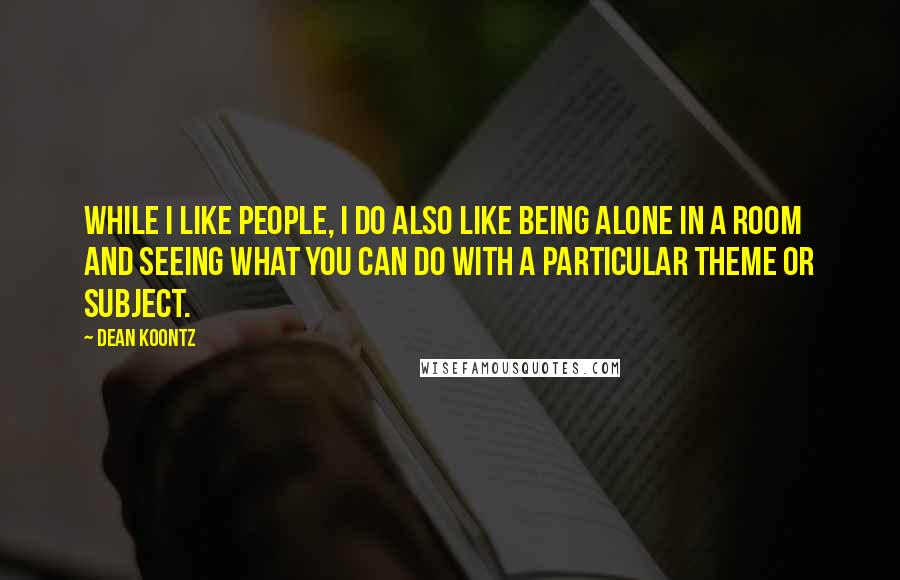 Dean Koontz Quotes: While I like people, I do also like being alone in a room and seeing what you can do with a particular theme or subject.