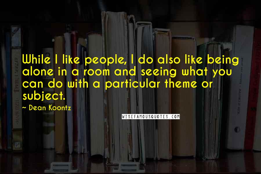 Dean Koontz Quotes: While I like people, I do also like being alone in a room and seeing what you can do with a particular theme or subject.