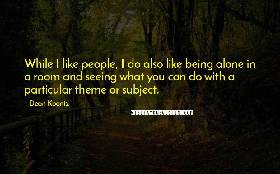 Dean Koontz Quotes: While I like people, I do also like being alone in a room and seeing what you can do with a particular theme or subject.