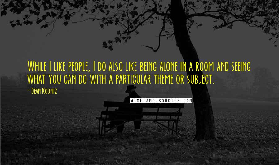 Dean Koontz Quotes: While I like people, I do also like being alone in a room and seeing what you can do with a particular theme or subject.